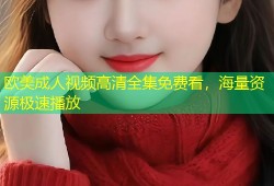 欧美成人视频高清全集免费看，海量资源极速播放