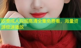 欧美成人视频高清全集免费看，海量资源极速播放
