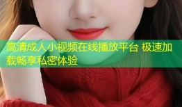 高清成人小视频在线播放平台 极速加载畅享私密体验