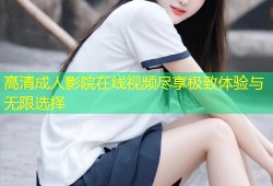 高清成人影院在线视频尽享极致体验与无限选择
