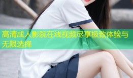 高清成人影院在线视频尽享极致体验与无限选择