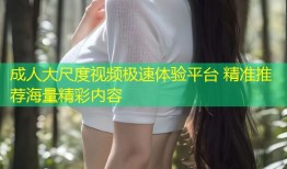 成人大尺度视频极速体验平台 精准推荐海量精彩内容
