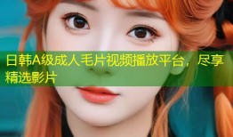 日韩A级成人毛片视频播放平台，尽享精选影片