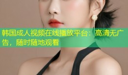 韩国成人视频在线播放平台：高清无广告，随时随地观看