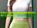 欧美成人视频网站精选免费高清视频与用户上传内容体验