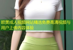 欧美成人视频网站精选免费高清视频与用户上传内容体验