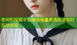 老司机视频平台精选海量高清资源实时互动体验