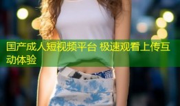 国产成人短视频平台 极速观看上传互动体验