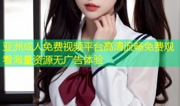 亚洲成人免费视频平台高清流畅免费观看海量资源无广告体验