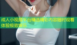 成人小视频平台精选精彩内容随时观看体验极致娱乐