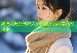 高清流畅在线成人小视频平台尽享私密精彩