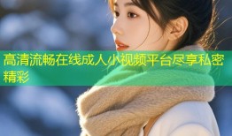高清流畅在线成人小视频平台尽享私密精彩