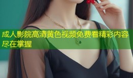 成人影院高清黄色视频免费看精彩内容尽在掌握