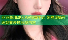 亚洲高清成人AV视频平台 免费流畅在线观看多样分类内容