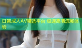 日韩成人AV精选平台 极速高清流畅体验