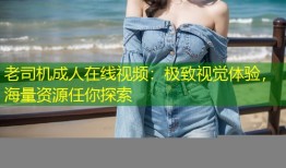 老司机成人在线视频：极致视觉体验，海量资源任你探索