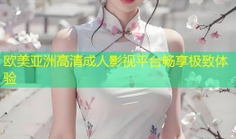 欧美亚洲高清成人影视平台畅享极致体验