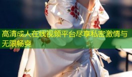 高清成人在线视频平台尽享私密激情与无限畅爽