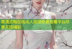 高清流畅在线成人视频免费观看平台尽享无限精彩