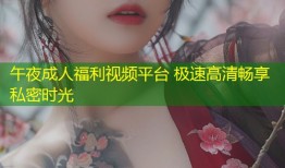 午夜成人福利视频平台 极速高清畅享私密时光