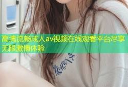 高清流畅成人av视频在线观看平台尽享无限激情体验