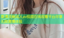 高清流畅成人av视频在线观看平台尽享无限激情体验