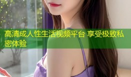 高清成人性生活视频平台 享受极致私密体验