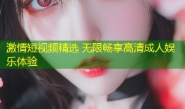 激情短视频精选 无限畅享高清成人娱乐体验