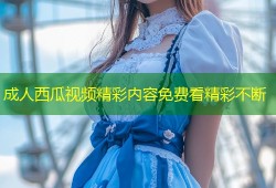 成人西瓜视频精彩内容免费看精彩不断