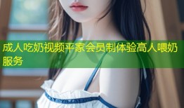 成人吃奶视频平家会员制体验高人喂奶服务