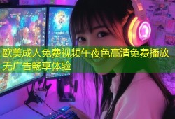 欧美成人免费视频午夜色高清免费播放无广告畅享体验