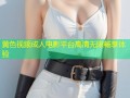 黄色视频成人电影平台高清无限畅享体验