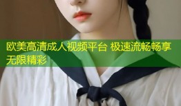 欧美高清成人视频平台 极速流畅畅享无限精彩