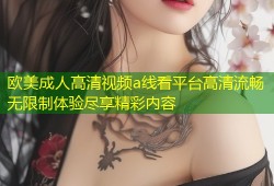 欧美成人高清视频a线看平台高清流畅无限制体验尽享精彩内容