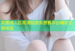 欧美成人区高清视频免费看平台精彩无限体验
