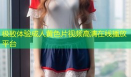 极致体验成人黄色片视频高清在线播放平台