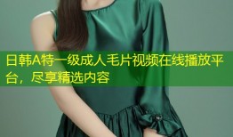 日韩A特一级成人毛片视频在线播放平台，尽享精选内容
