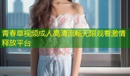 青春草视频成人高清流畅无限观看激情释放平台