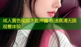 成人黄色视频下载神器 极速高清无限观看体验