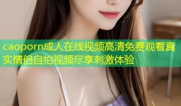caoporn成人在线视频高清免费观看真实情侣自拍视频尽享刺激体验