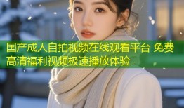 国产成人自拍视频在线观看平台 免费高清福利视频极速播放体验
