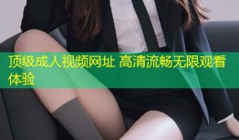 顶级成人视频网址 高清流畅无限观看体验