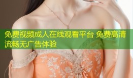 免费视频成人在线观看平台 免费高清流畅无广告体验