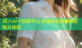 成人av小视频平台 极速浏览海量精彩短片体验