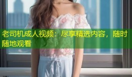 老司机成人视频：尽享精选内容，随时随地观看