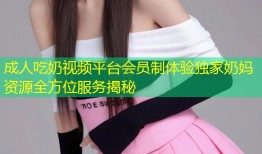 成人吃奶视频平台会员制体验独家奶妈资源全方位服务揭秘