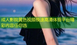 成人影院黄色视频极速高清体验平台精彩内容任你选