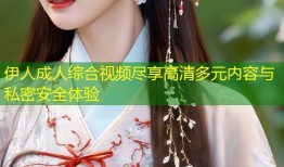 伊人成人综合视频尽享高清多元内容与私密安全体验