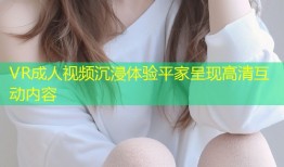 VR成人视频沉浸体验平家呈现高清互动内容