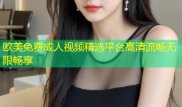 欧美免费成人视频精选平台高清流畅无限畅享